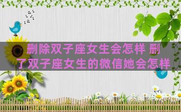 删除双子座女生会怎样 删了双子座女生的微信她会怎样 删除双子座女生会怎样 删了双子座女生的微信她会怎样